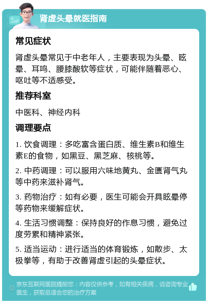 肾虚头晕就医指南 常见症状 肾虚头晕常见于中老年人，主要表现为头晕、眩晕、耳鸣、腰膝酸软等症状，可能伴随着恶心、呕吐等不适感受。 推荐科室 中医科、神经内科 调理要点 1. 饮食调理：多吃富含蛋白质、维生素B和维生素E的食物，如黑豆、黑芝麻、核桃等。 2. 中药调理：可以服用六味地黄丸、金匮肾气丸等中药来滋补肾气。 3. 药物治疗：如有必要，医生可能会开具眩晕停等药物来缓解症状。 4. 生活习惯调整：保持良好的作息习惯，避免过度劳累和精神紧张。 5. 适当运动：进行适当的体育锻炼，如散步、太极拳等，有助于改善肾虚引起的头晕症状。