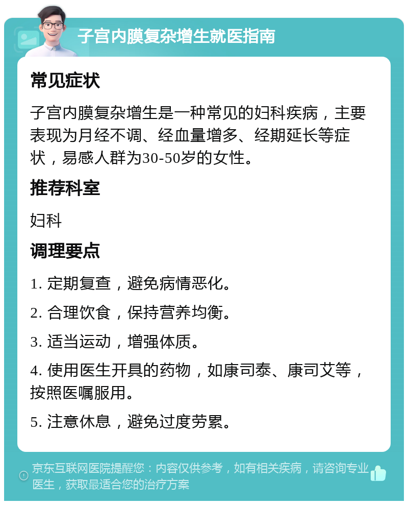 子宫内膜复杂增生就医指南 常见症状 子宫内膜复杂增生是一种常见的妇科疾病，主要表现为月经不调、经血量增多、经期延长等症状，易感人群为30-50岁的女性。 推荐科室 妇科 调理要点 1. 定期复查，避免病情恶化。 2. 合理饮食，保持营养均衡。 3. 适当运动，增强体质。 4. 使用医生开具的药物，如康司泰、康司艾等，按照医嘱服用。 5. 注意休息，避免过度劳累。