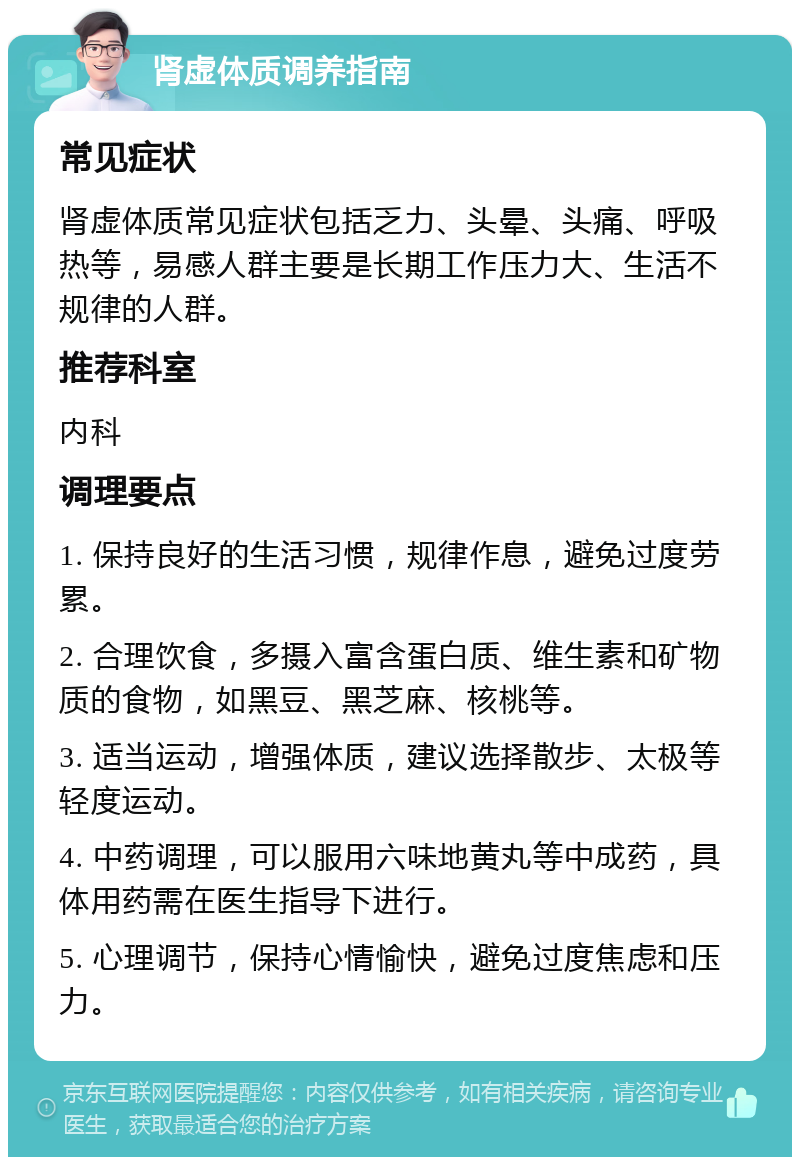 肾虚体质调养指南 常见症状 肾虚体质常见症状包括乏力、头晕、头痛、呼吸热等，易感人群主要是长期工作压力大、生活不规律的人群。 推荐科室 内科 调理要点 1. 保持良好的生活习惯，规律作息，避免过度劳累。 2. 合理饮食，多摄入富含蛋白质、维生素和矿物质的食物，如黑豆、黑芝麻、核桃等。 3. 适当运动，增强体质，建议选择散步、太极等轻度运动。 4. 中药调理，可以服用六味地黄丸等中成药，具体用药需在医生指导下进行。 5. 心理调节，保持心情愉快，避免过度焦虑和压力。