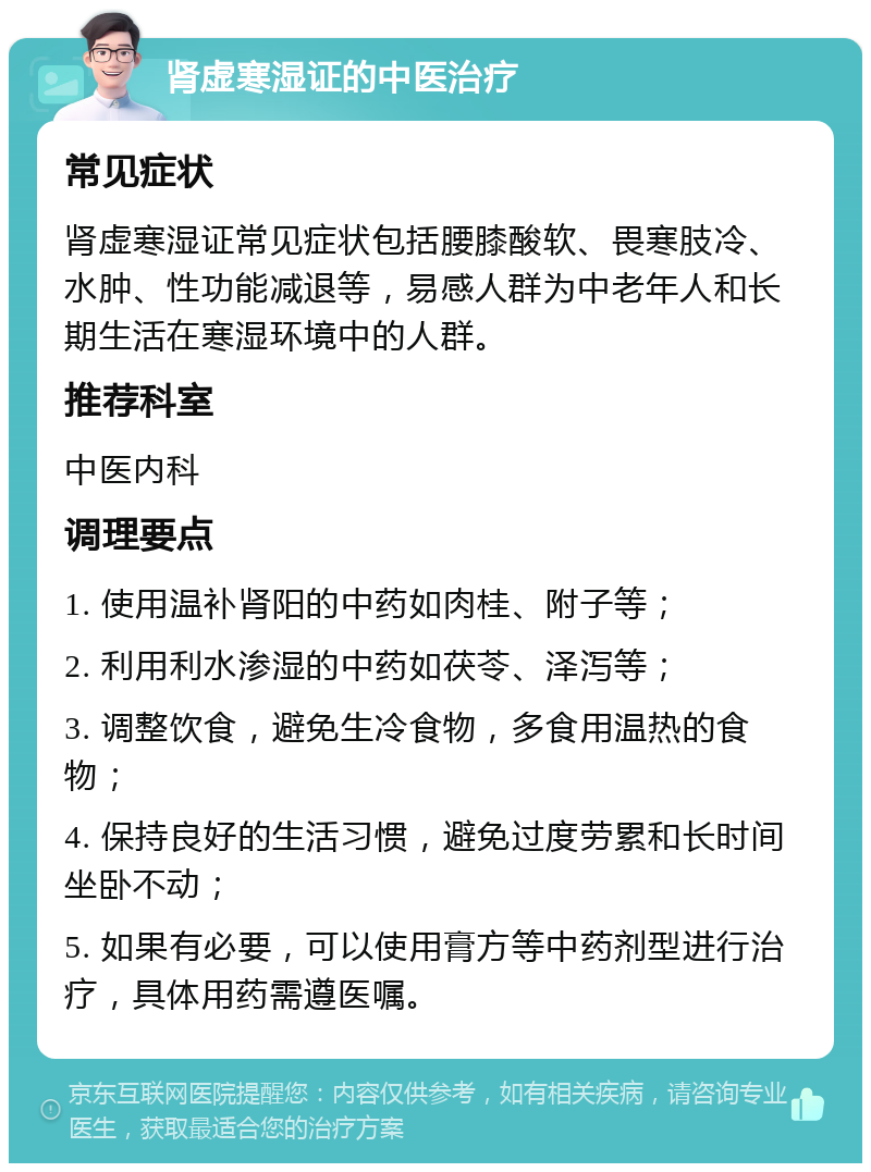 肾虚寒湿证的中医治疗 常见症状 肾虚寒湿证常见症状包括腰膝酸软、畏寒肢冷、水肿、性功能减退等，易感人群为中老年人和长期生活在寒湿环境中的人群。 推荐科室 中医内科 调理要点 1. 使用温补肾阳的中药如肉桂、附子等； 2. 利用利水渗湿的中药如茯苓、泽泻等； 3. 调整饮食，避免生冷食物，多食用温热的食物； 4. 保持良好的生活习惯，避免过度劳累和长时间坐卧不动； 5. 如果有必要，可以使用膏方等中药剂型进行治疗，具体用药需遵医嘱。