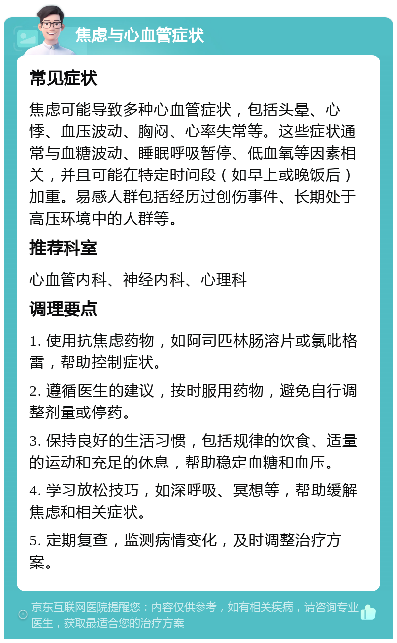 焦虑与心血管症状 常见症状 焦虑可能导致多种心血管症状，包括头晕、心悸、血压波动、胸闷、心率失常等。这些症状通常与血糖波动、睡眠呼吸暂停、低血氧等因素相关，并且可能在特定时间段（如早上或晚饭后）加重。易感人群包括经历过创伤事件、长期处于高压环境中的人群等。 推荐科室 心血管内科、神经内科、心理科 调理要点 1. 使用抗焦虑药物，如阿司匹林肠溶片或氯吡格雷，帮助控制症状。 2. 遵循医生的建议，按时服用药物，避免自行调整剂量或停药。 3. 保持良好的生活习惯，包括规律的饮食、适量的运动和充足的休息，帮助稳定血糖和血压。 4. 学习放松技巧，如深呼吸、冥想等，帮助缓解焦虑和相关症状。 5. 定期复查，监测病情变化，及时调整治疗方案。