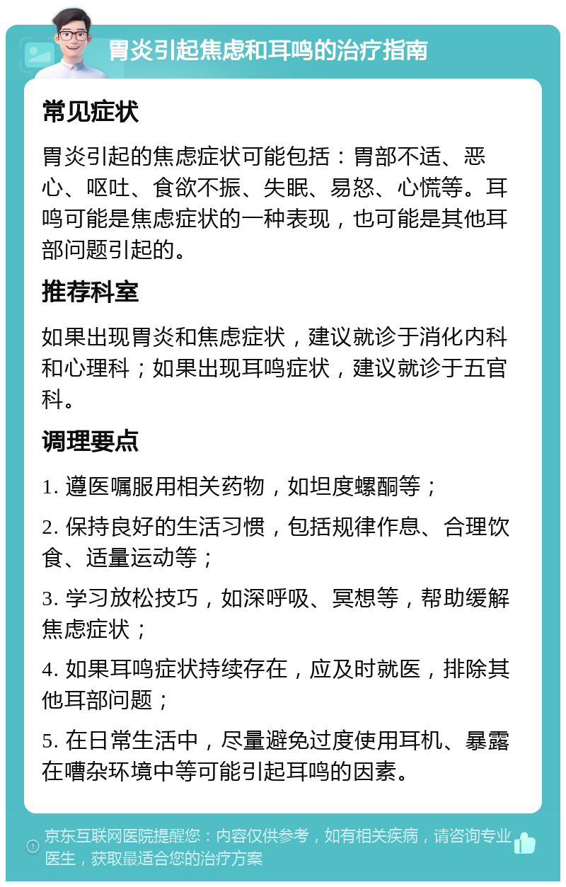 胃炎引起焦虑和耳鸣的治疗指南 常见症状 胃炎引起的焦虑症状可能包括：胃部不适、恶心、呕吐、食欲不振、失眠、易怒、心慌等。耳鸣可能是焦虑症状的一种表现，也可能是其他耳部问题引起的。 推荐科室 如果出现胃炎和焦虑症状，建议就诊于消化内科和心理科；如果出现耳鸣症状，建议就诊于五官科。 调理要点 1. 遵医嘱服用相关药物，如坦度螺酮等； 2. 保持良好的生活习惯，包括规律作息、合理饮食、适量运动等； 3. 学习放松技巧，如深呼吸、冥想等，帮助缓解焦虑症状； 4. 如果耳鸣症状持续存在，应及时就医，排除其他耳部问题； 5. 在日常生活中，尽量避免过度使用耳机、暴露在嘈杂环境中等可能引起耳鸣的因素。