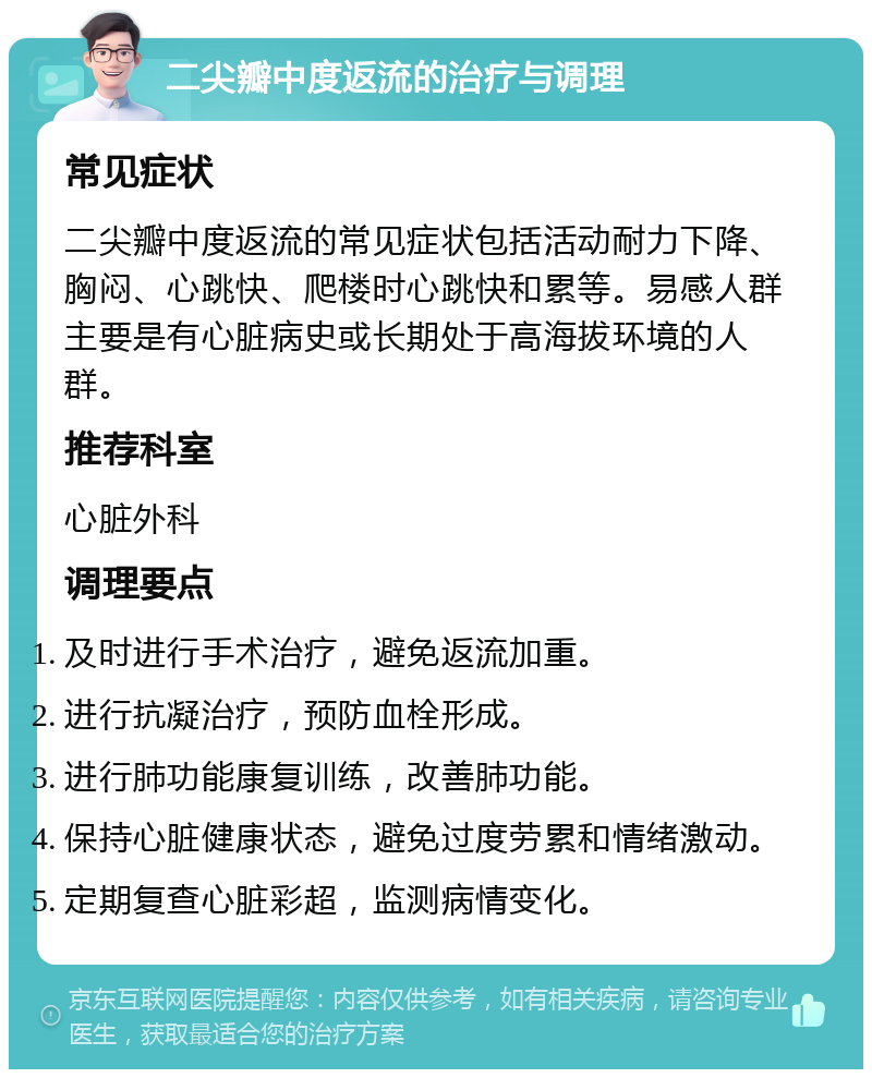 二尖瓣中度返流的治疗与调理 常见症状 二尖瓣中度返流的常见症状包括活动耐力下降、胸闷、心跳快、爬楼时心跳快和累等。易感人群主要是有心脏病史或长期处于高海拔环境的人群。 推荐科室 心脏外科 调理要点 及时进行手术治疗，避免返流加重。 进行抗凝治疗，预防血栓形成。 进行肺功能康复训练，改善肺功能。 保持心脏健康状态，避免过度劳累和情绪激动。 定期复查心脏彩超，监测病情变化。