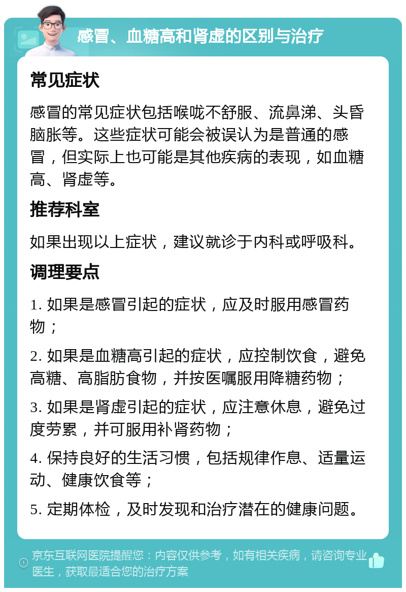 感冒、血糖高和肾虚的区别与治疗 常见症状 感冒的常见症状包括喉咙不舒服、流鼻涕、头昏脑胀等。这些症状可能会被误认为是普通的感冒，但实际上也可能是其他疾病的表现，如血糖高、肾虚等。 推荐科室 如果出现以上症状，建议就诊于内科或呼吸科。 调理要点 1. 如果是感冒引起的症状，应及时服用感冒药物； 2. 如果是血糖高引起的症状，应控制饮食，避免高糖、高脂肪食物，并按医嘱服用降糖药物； 3. 如果是肾虚引起的症状，应注意休息，避免过度劳累，并可服用补肾药物； 4. 保持良好的生活习惯，包括规律作息、适量运动、健康饮食等； 5. 定期体检，及时发现和治疗潜在的健康问题。