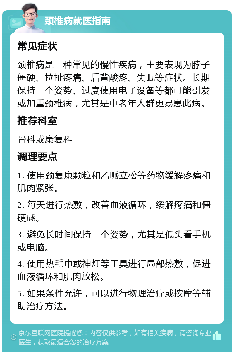 颈椎病就医指南 常见症状 颈椎病是一种常见的慢性疾病，主要表现为脖子僵硬、拉扯疼痛、后背酸疼、失眠等症状。长期保持一个姿势、过度使用电子设备等都可能引发或加重颈椎病，尤其是中老年人群更易患此病。 推荐科室 骨科或康复科 调理要点 1. 使用颈复康颗粒和乙哌立松等药物缓解疼痛和肌肉紧张。 2. 每天进行热敷，改善血液循环，缓解疼痛和僵硬感。 3. 避免长时间保持一个姿势，尤其是低头看手机或电脑。 4. 使用热毛巾或神灯等工具进行局部热敷，促进血液循环和肌肉放松。 5. 如果条件允许，可以进行物理治疗或按摩等辅助治疗方法。