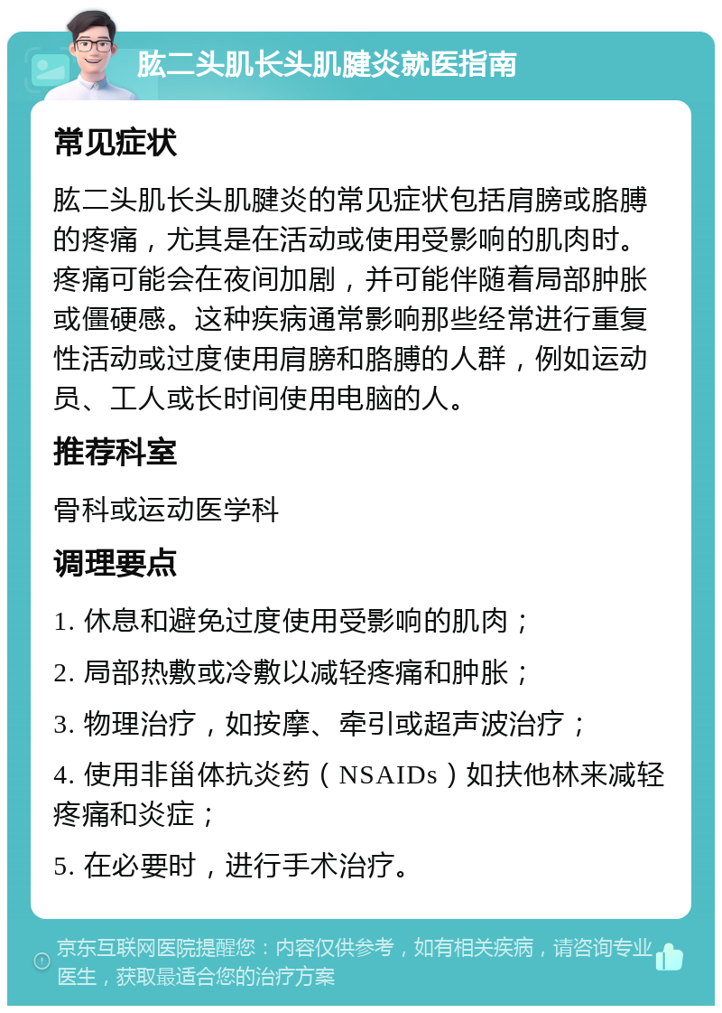 肱二头肌长头肌腱炎就医指南 常见症状 肱二头肌长头肌腱炎的常见症状包括肩膀或胳膊的疼痛，尤其是在活动或使用受影响的肌肉时。疼痛可能会在夜间加剧，并可能伴随着局部肿胀或僵硬感。这种疾病通常影响那些经常进行重复性活动或过度使用肩膀和胳膊的人群，例如运动员、工人或长时间使用电脑的人。 推荐科室 骨科或运动医学科 调理要点 1. 休息和避免过度使用受影响的肌肉； 2. 局部热敷或冷敷以减轻疼痛和肿胀； 3. 物理治疗，如按摩、牵引或超声波治疗； 4. 使用非甾体抗炎药（NSAIDs）如扶他林来减轻疼痛和炎症； 5. 在必要时，进行手术治疗。