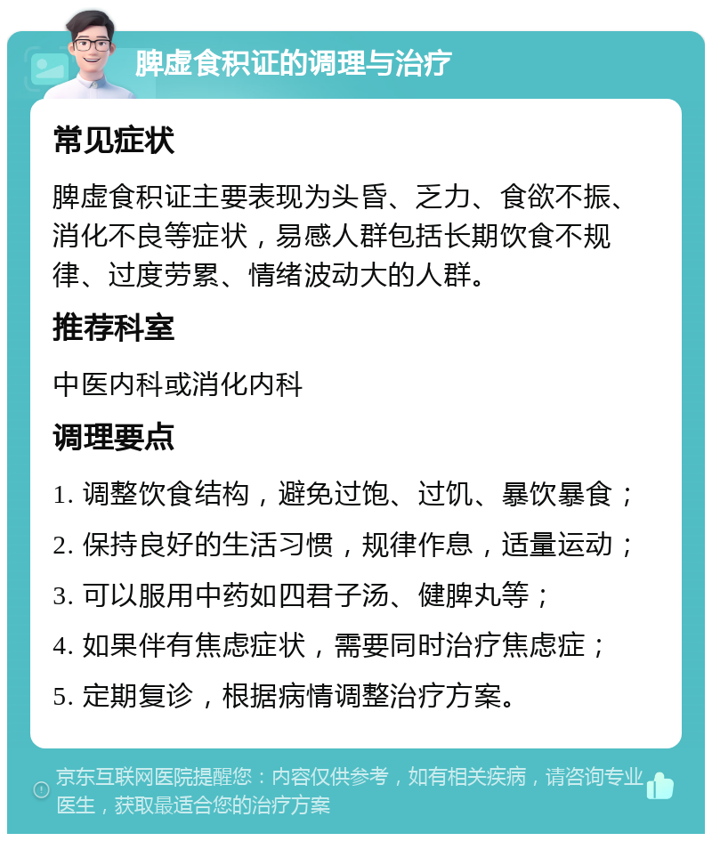 脾虚食积证的调理与治疗 常见症状 脾虚食积证主要表现为头昏、乏力、食欲不振、消化不良等症状，易感人群包括长期饮食不规律、过度劳累、情绪波动大的人群。 推荐科室 中医内科或消化内科 调理要点 1. 调整饮食结构，避免过饱、过饥、暴饮暴食； 2. 保持良好的生活习惯，规律作息，适量运动； 3. 可以服用中药如四君子汤、健脾丸等； 4. 如果伴有焦虑症状，需要同时治疗焦虑症； 5. 定期复诊，根据病情调整治疗方案。