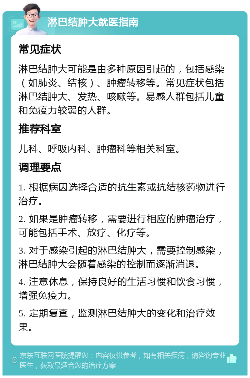 淋巴结肿大就医指南 常见症状 淋巴结肿大可能是由多种原因引起的，包括感染（如肺炎、结核）、肿瘤转移等。常见症状包括淋巴结肿大、发热、咳嗽等。易感人群包括儿童和免疫力较弱的人群。 推荐科室 儿科、呼吸内科、肿瘤科等相关科室。 调理要点 1. 根据病因选择合适的抗生素或抗结核药物进行治疗。 2. 如果是肿瘤转移，需要进行相应的肿瘤治疗，可能包括手术、放疗、化疗等。 3. 对于感染引起的淋巴结肿大，需要控制感染，淋巴结肿大会随着感染的控制而逐渐消退。 4. 注意休息，保持良好的生活习惯和饮食习惯，增强免疫力。 5. 定期复查，监测淋巴结肿大的变化和治疗效果。