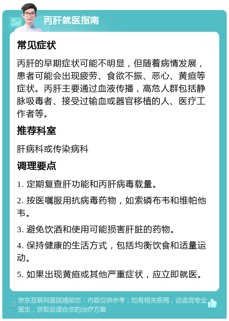 丙肝就医指南 常见症状 丙肝的早期症状可能不明显，但随着病情发展，患者可能会出现疲劳、食欲不振、恶心、黄疸等症状。丙肝主要通过血液传播，高危人群包括静脉吸毒者、接受过输血或器官移植的人、医疗工作者等。 推荐科室 肝病科或传染病科 调理要点 1. 定期复查肝功能和丙肝病毒载量。 2. 按医嘱服用抗病毒药物，如索磷布韦和维帕他韦。 3. 避免饮酒和使用可能损害肝脏的药物。 4. 保持健康的生活方式，包括均衡饮食和适量运动。 5. 如果出现黄疸或其他严重症状，应立即就医。