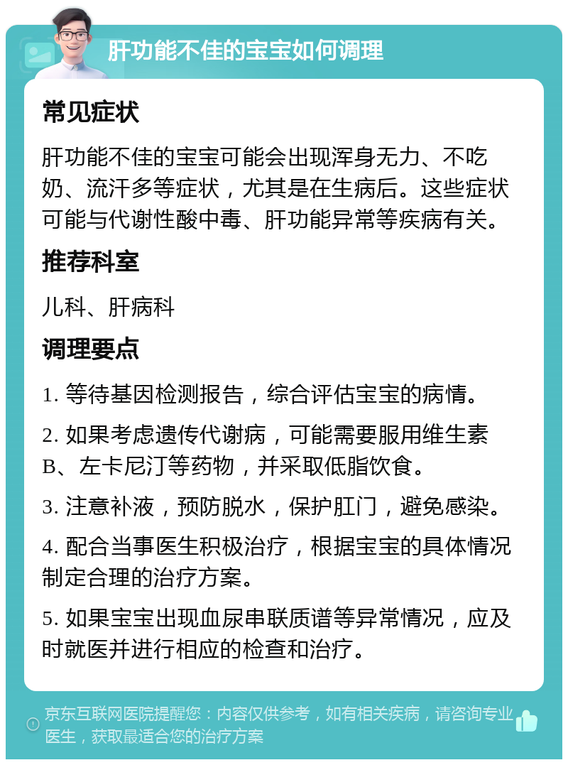 肝功能不佳的宝宝如何调理 常见症状 肝功能不佳的宝宝可能会出现浑身无力、不吃奶、流汗多等症状，尤其是在生病后。这些症状可能与代谢性酸中毒、肝功能异常等疾病有关。 推荐科室 儿科、肝病科 调理要点 1. 等待基因检测报告，综合评估宝宝的病情。 2. 如果考虑遗传代谢病，可能需要服用维生素B、左卡尼汀等药物，并采取低脂饮食。 3. 注意补液，预防脱水，保护肛门，避免感染。 4. 配合当事医生积极治疗，根据宝宝的具体情况制定合理的治疗方案。 5. 如果宝宝出现血尿串联质谱等异常情况，应及时就医并进行相应的检查和治疗。