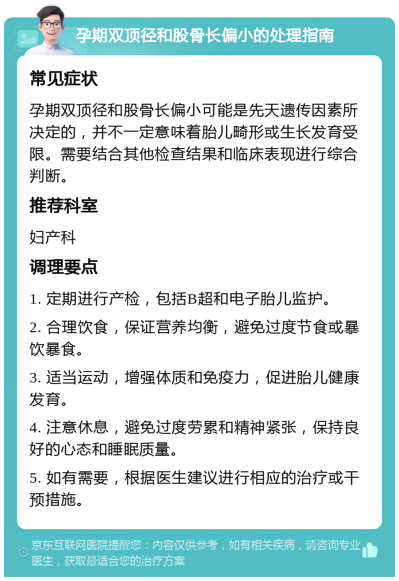 孕期双顶径和股骨长偏小的处理指南 常见症状 孕期双顶径和股骨长偏小可能是先天遗传因素所决定的，并不一定意味着胎儿畸形或生长发育受限。需要结合其他检查结果和临床表现进行综合判断。 推荐科室 妇产科 调理要点 1. 定期进行产检，包括B超和电子胎儿监护。 2. 合理饮食，保证营养均衡，避免过度节食或暴饮暴食。 3. 适当运动，增强体质和免疫力，促进胎儿健康发育。 4. 注意休息，避免过度劳累和精神紧张，保持良好的心态和睡眠质量。 5. 如有需要，根据医生建议进行相应的治疗或干预措施。