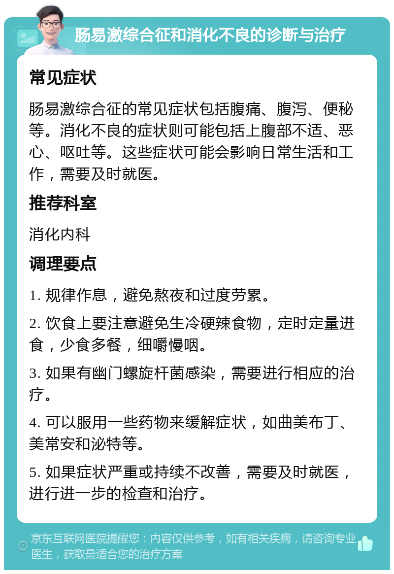 肠易激综合征和消化不良的诊断与治疗 常见症状 肠易激综合征的常见症状包括腹痛、腹泻、便秘等。消化不良的症状则可能包括上腹部不适、恶心、呕吐等。这些症状可能会影响日常生活和工作，需要及时就医。 推荐科室 消化内科 调理要点 1. 规律作息，避免熬夜和过度劳累。 2. 饮食上要注意避免生冷硬辣食物，定时定量进食，少食多餐，细嚼慢咽。 3. 如果有幽门螺旋杆菌感染，需要进行相应的治疗。 4. 可以服用一些药物来缓解症状，如曲美布丁、美常安和泌特等。 5. 如果症状严重或持续不改善，需要及时就医，进行进一步的检查和治疗。