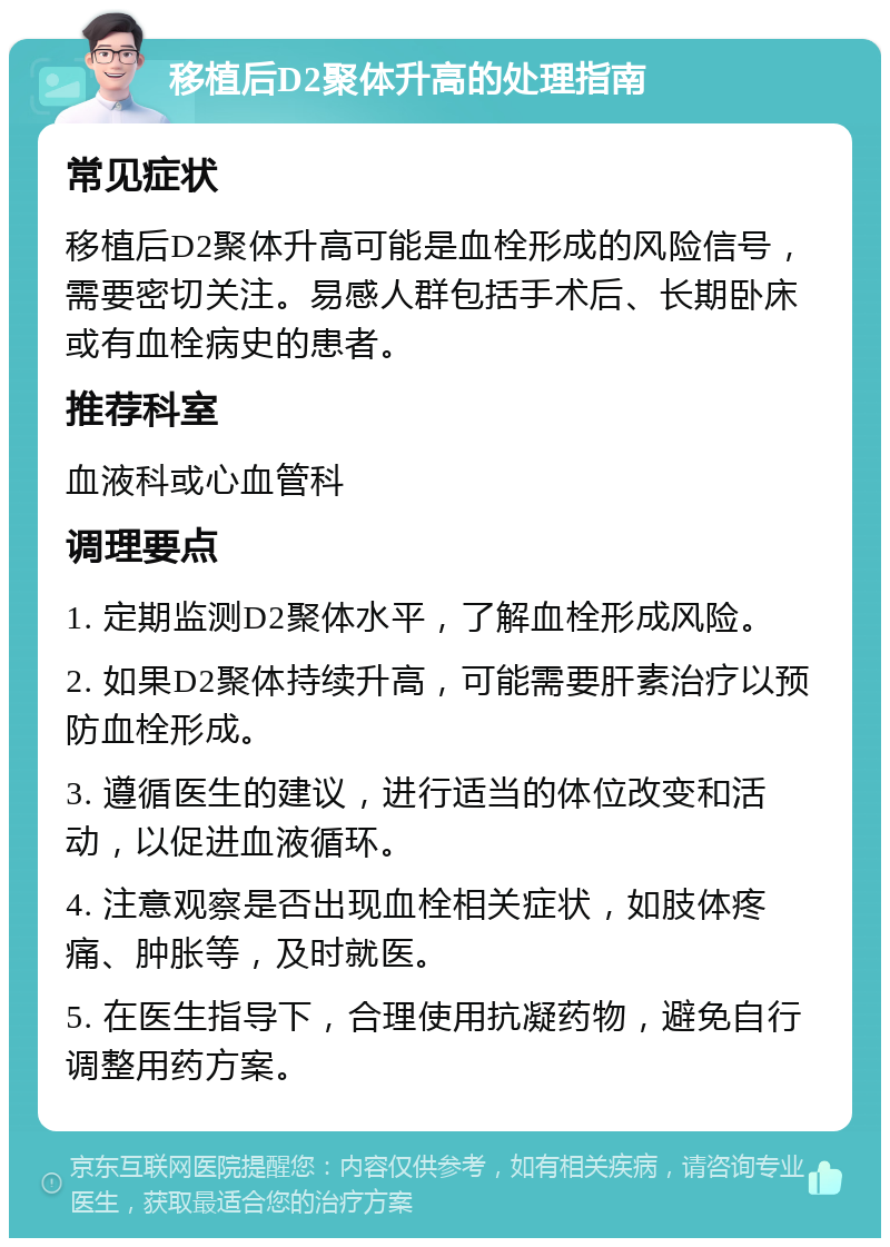 移植后D2聚体升高的处理指南 常见症状 移植后D2聚体升高可能是血栓形成的风险信号，需要密切关注。易感人群包括手术后、长期卧床或有血栓病史的患者。 推荐科室 血液科或心血管科 调理要点 1. 定期监测D2聚体水平，了解血栓形成风险。 2. 如果D2聚体持续升高，可能需要肝素治疗以预防血栓形成。 3. 遵循医生的建议，进行适当的体位改变和活动，以促进血液循环。 4. 注意观察是否出现血栓相关症状，如肢体疼痛、肿胀等，及时就医。 5. 在医生指导下，合理使用抗凝药物，避免自行调整用药方案。
