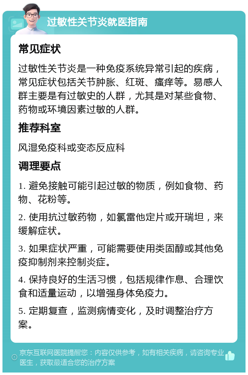 过敏性关节炎就医指南 常见症状 过敏性关节炎是一种免疫系统异常引起的疾病，常见症状包括关节肿胀、红斑、瘙痒等。易感人群主要是有过敏史的人群，尤其是对某些食物、药物或环境因素过敏的人群。 推荐科室 风湿免疫科或变态反应科 调理要点 1. 避免接触可能引起过敏的物质，例如食物、药物、花粉等。 2. 使用抗过敏药物，如氯雷他定片或开瑞坦，来缓解症状。 3. 如果症状严重，可能需要使用类固醇或其他免疫抑制剂来控制炎症。 4. 保持良好的生活习惯，包括规律作息、合理饮食和适量运动，以增强身体免疫力。 5. 定期复查，监测病情变化，及时调整治疗方案。