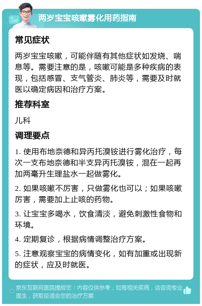 两岁宝宝咳嗽雾化用药指南 常见症状 两岁宝宝咳嗽，可能伴随有其他症状如发烧、喘息等。需要注意的是，咳嗽可能是多种疾病的表现，包括感冒、支气管炎、肺炎等，需要及时就医以确定病因和治疗方案。 推荐科室 儿科 调理要点 1. 使用布地奈德和异丙托溴铵进行雾化治疗，每次一支布地奈德和半支异丙托溴铵，混在一起再加两毫升生理盐水一起做雾化。 2. 如果咳嗽不厉害，只做雾化也可以；如果咳嗽厉害，需要加上止咳的药物。 3. 让宝宝多喝水，饮食清淡，避免刺激性食物和环境。 4. 定期复诊，根据病情调整治疗方案。 5. 注意观察宝宝的病情变化，如有加重或出现新的症状，应及时就医。