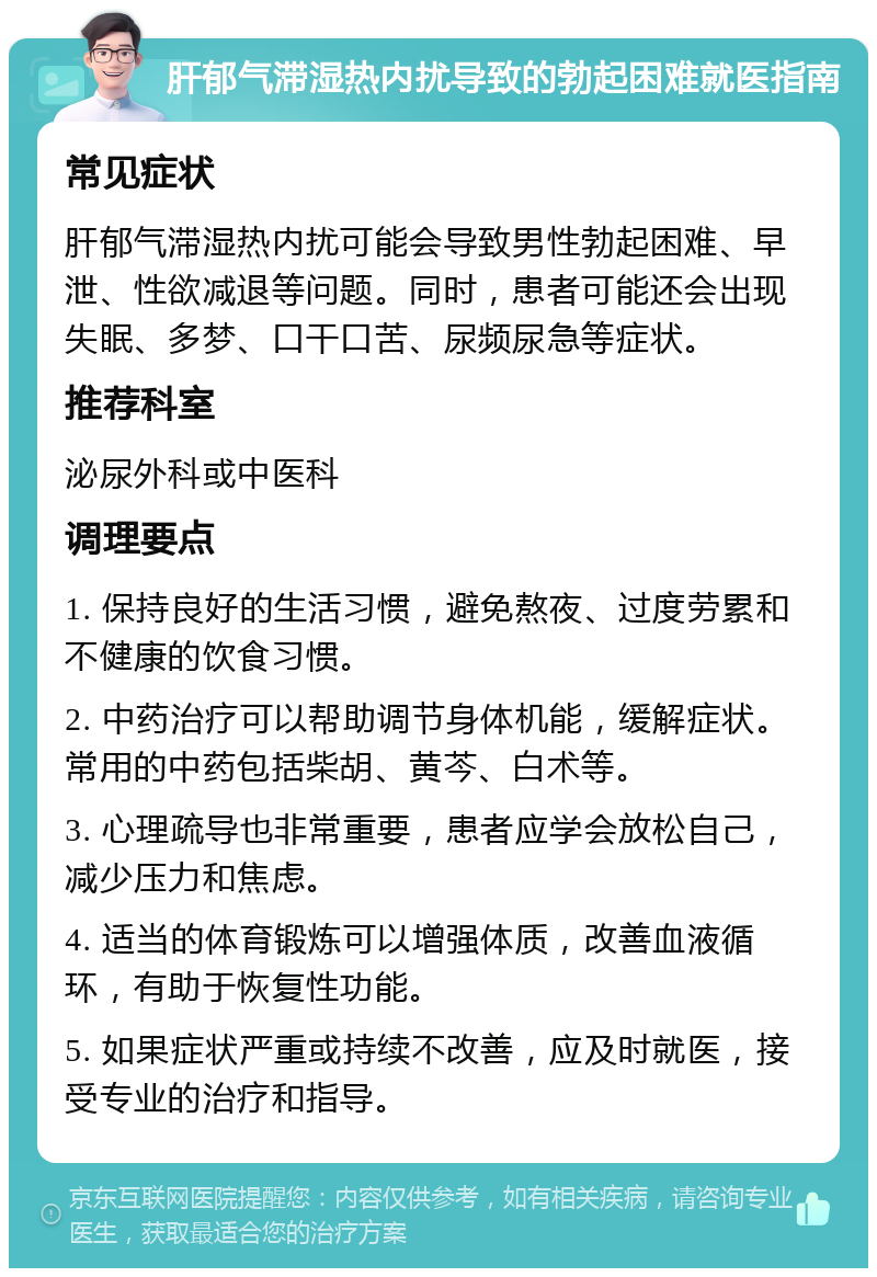 肝郁气滞湿热内扰导致的勃起困难就医指南 常见症状 肝郁气滞湿热内扰可能会导致男性勃起困难、早泄、性欲减退等问题。同时，患者可能还会出现失眠、多梦、口干口苦、尿频尿急等症状。 推荐科室 泌尿外科或中医科 调理要点 1. 保持良好的生活习惯，避免熬夜、过度劳累和不健康的饮食习惯。 2. 中药治疗可以帮助调节身体机能，缓解症状。常用的中药包括柴胡、黄芩、白术等。 3. 心理疏导也非常重要，患者应学会放松自己，减少压力和焦虑。 4. 适当的体育锻炼可以增强体质，改善血液循环，有助于恢复性功能。 5. 如果症状严重或持续不改善，应及时就医，接受专业的治疗和指导。