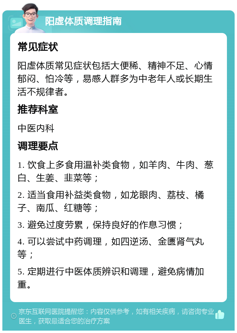 阳虚体质调理指南 常见症状 阳虚体质常见症状包括大便稀、精神不足、心情郁闷、怕冷等，易感人群多为中老年人或长期生活不规律者。 推荐科室 中医内科 调理要点 1. 饮食上多食用温补类食物，如羊肉、牛肉、葱白、生姜、韭菜等； 2. 适当食用补益类食物，如龙眼肉、荔枝、橘子、南瓜、红糖等； 3. 避免过度劳累，保持良好的作息习惯； 4. 可以尝试中药调理，如四逆汤、金匮肾气丸等； 5. 定期进行中医体质辨识和调理，避免病情加重。