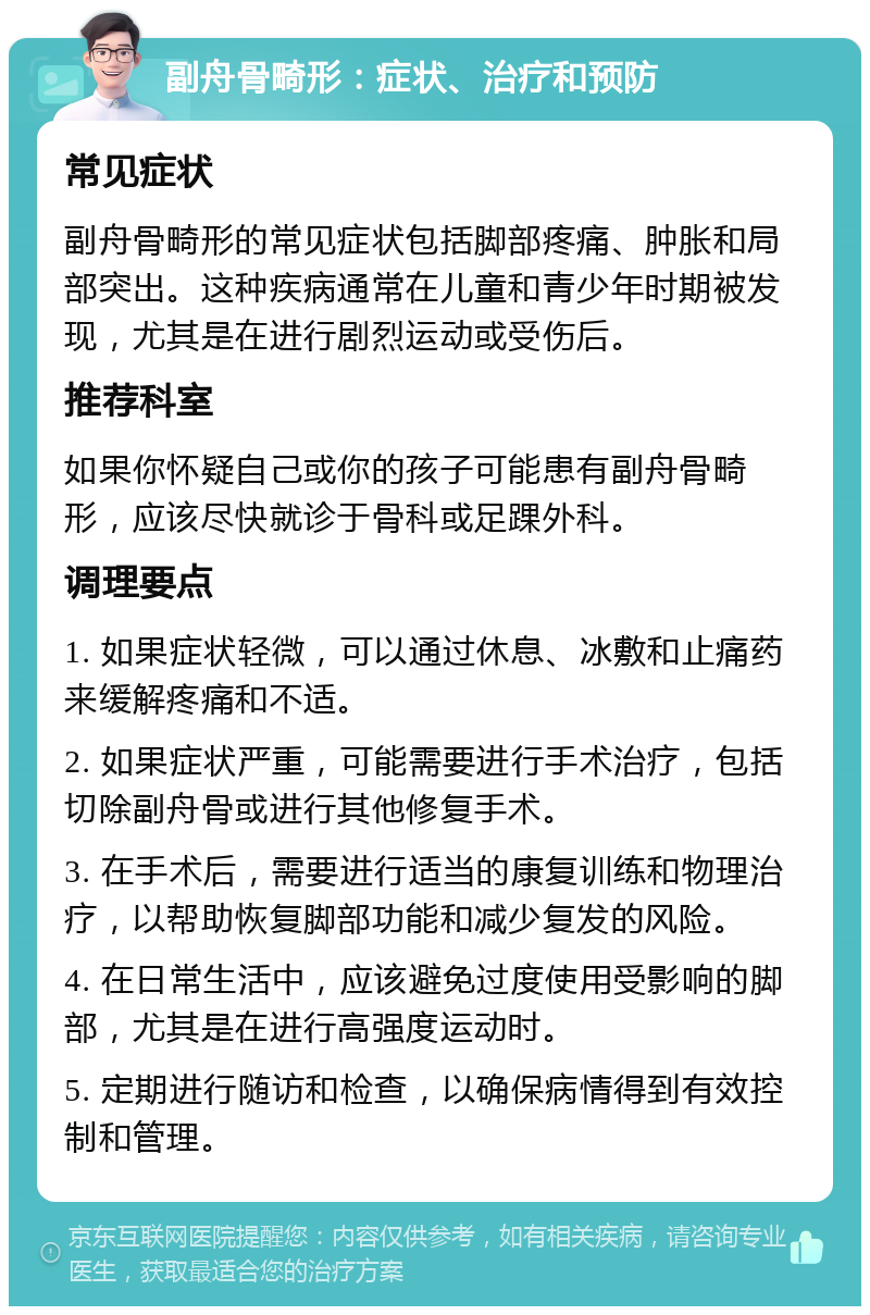 副舟骨畸形：症状、治疗和预防 常见症状 副舟骨畸形的常见症状包括脚部疼痛、肿胀和局部突出。这种疾病通常在儿童和青少年时期被发现，尤其是在进行剧烈运动或受伤后。 推荐科室 如果你怀疑自己或你的孩子可能患有副舟骨畸形，应该尽快就诊于骨科或足踝外科。 调理要点 1. 如果症状轻微，可以通过休息、冰敷和止痛药来缓解疼痛和不适。 2. 如果症状严重，可能需要进行手术治疗，包括切除副舟骨或进行其他修复手术。 3. 在手术后，需要进行适当的康复训练和物理治疗，以帮助恢复脚部功能和减少复发的风险。 4. 在日常生活中，应该避免过度使用受影响的脚部，尤其是在进行高强度运动时。 5. 定期进行随访和检查，以确保病情得到有效控制和管理。