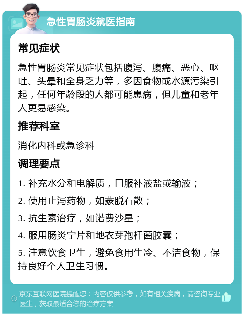 急性胃肠炎就医指南 常见症状 急性胃肠炎常见症状包括腹泻、腹痛、恶心、呕吐、头晕和全身乏力等，多因食物或水源污染引起，任何年龄段的人都可能患病，但儿童和老年人更易感染。 推荐科室 消化内科或急诊科 调理要点 1. 补充水分和电解质，口服补液盐或输液； 2. 使用止泻药物，如蒙脱石散； 3. 抗生素治疗，如诺费沙星； 4. 服用肠炎宁片和地衣芽孢杆菌胶囊； 5. 注意饮食卫生，避免食用生冷、不洁食物，保持良好个人卫生习惯。