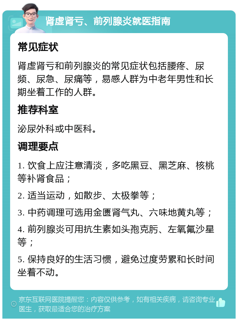 肾虚肾亏、前列腺炎就医指南 常见症状 肾虚肾亏和前列腺炎的常见症状包括腰疼、尿频、尿急、尿痛等，易感人群为中老年男性和长期坐着工作的人群。 推荐科室 泌尿外科或中医科。 调理要点 1. 饮食上应注意清淡，多吃黑豆、黑芝麻、核桃等补肾食品； 2. 适当运动，如散步、太极拳等； 3. 中药调理可选用金匮肾气丸、六味地黄丸等； 4. 前列腺炎可用抗生素如头孢克肟、左氧氟沙星等； 5. 保持良好的生活习惯，避免过度劳累和长时间坐着不动。