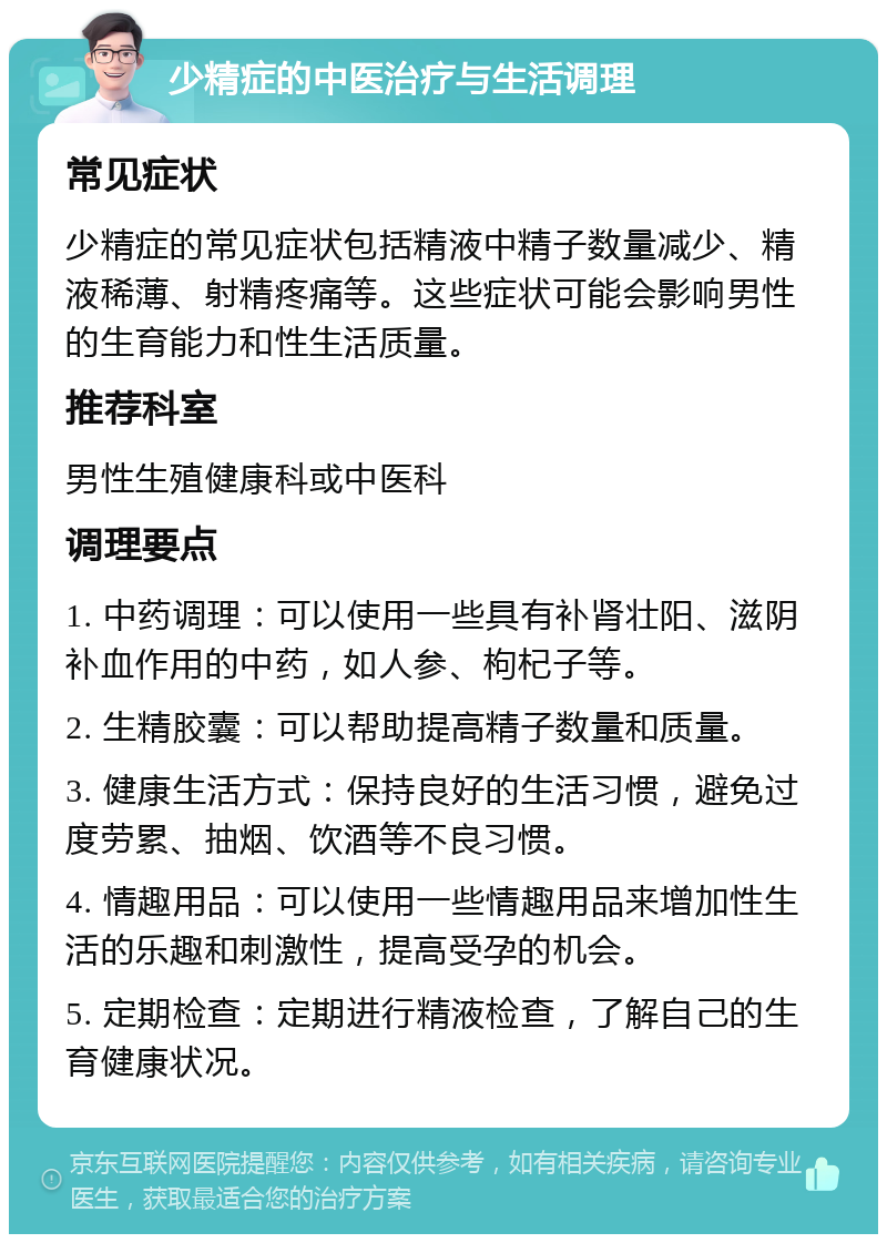 少精症的中医治疗与生活调理 常见症状 少精症的常见症状包括精液中精子数量减少、精液稀薄、射精疼痛等。这些症状可能会影响男性的生育能力和性生活质量。 推荐科室 男性生殖健康科或中医科 调理要点 1. 中药调理：可以使用一些具有补肾壮阳、滋阴补血作用的中药，如人参、枸杞子等。 2. 生精胶囊：可以帮助提高精子数量和质量。 3. 健康生活方式：保持良好的生活习惯，避免过度劳累、抽烟、饮酒等不良习惯。 4. 情趣用品：可以使用一些情趣用品来增加性生活的乐趣和刺激性，提高受孕的机会。 5. 定期检查：定期进行精液检查，了解自己的生育健康状况。