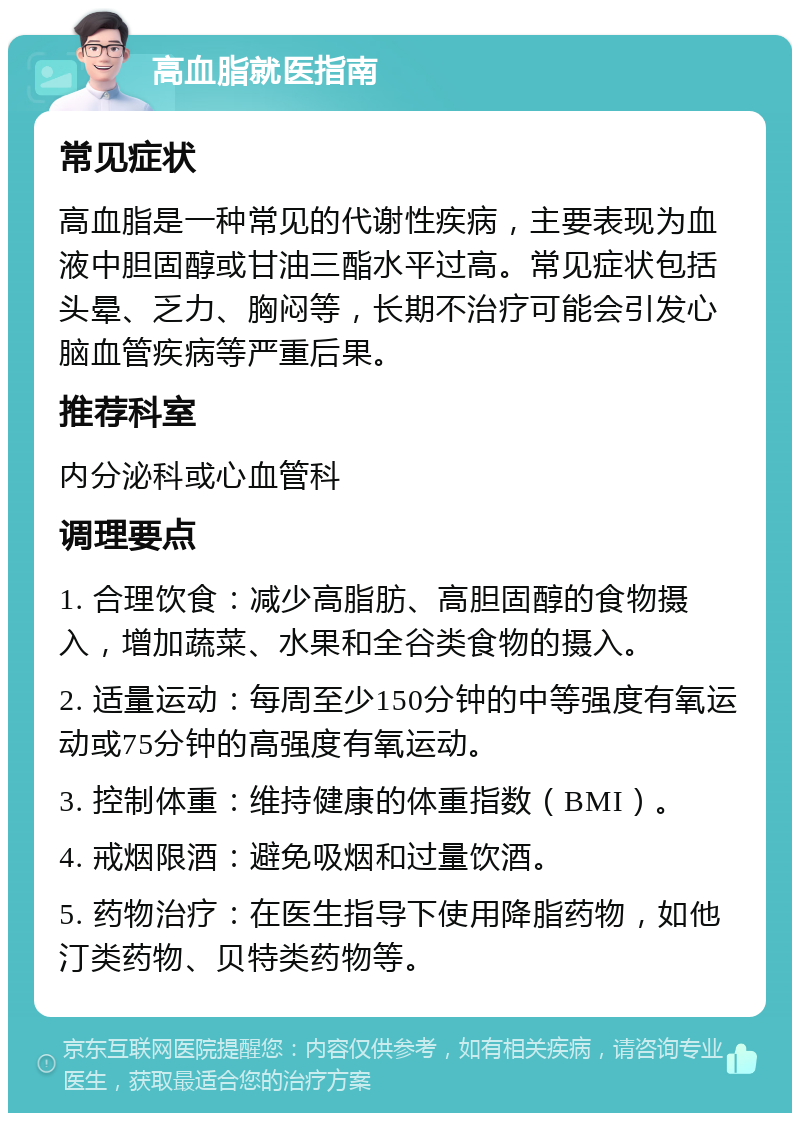 高血脂就医指南 常见症状 高血脂是一种常见的代谢性疾病，主要表现为血液中胆固醇或甘油三酯水平过高。常见症状包括头晕、乏力、胸闷等，长期不治疗可能会引发心脑血管疾病等严重后果。 推荐科室 内分泌科或心血管科 调理要点 1. 合理饮食：减少高脂肪、高胆固醇的食物摄入，增加蔬菜、水果和全谷类食物的摄入。 2. 适量运动：每周至少150分钟的中等强度有氧运动或75分钟的高强度有氧运动。 3. 控制体重：维持健康的体重指数（BMI）。 4. 戒烟限酒：避免吸烟和过量饮酒。 5. 药物治疗：在医生指导下使用降脂药物，如他汀类药物、贝特类药物等。