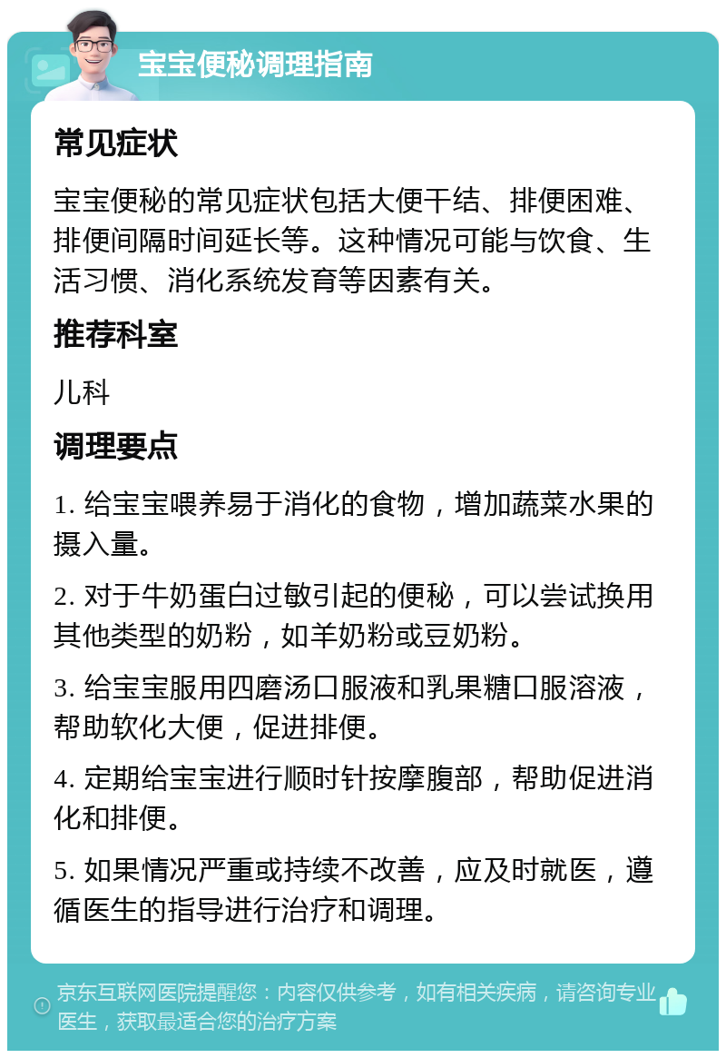 宝宝便秘调理指南 常见症状 宝宝便秘的常见症状包括大便干结、排便困难、排便间隔时间延长等。这种情况可能与饮食、生活习惯、消化系统发育等因素有关。 推荐科室 儿科 调理要点 1. 给宝宝喂养易于消化的食物，增加蔬菜水果的摄入量。 2. 对于牛奶蛋白过敏引起的便秘，可以尝试换用其他类型的奶粉，如羊奶粉或豆奶粉。 3. 给宝宝服用四磨汤口服液和乳果糖口服溶液，帮助软化大便，促进排便。 4. 定期给宝宝进行顺时针按摩腹部，帮助促进消化和排便。 5. 如果情况严重或持续不改善，应及时就医，遵循医生的指导进行治疗和调理。