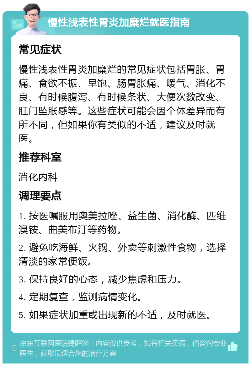 慢性浅表性胃炎加糜烂就医指南 常见症状 慢性浅表性胃炎加糜烂的常见症状包括胃胀、胃痛、食欲不振、早饱、肠胃胀痛、嗳气、消化不良、有时候腹泻、有时候条状、大便次数改变、肛门坠胀感等。这些症状可能会因个体差异而有所不同，但如果你有类似的不适，建议及时就医。 推荐科室 消化内科 调理要点 1. 按医嘱服用奥美拉唑、益生菌、消化酶、匹维溴铵、曲美布汀等药物。 2. 避免吃海鲜、火锅、外卖等刺激性食物，选择清淡的家常便饭。 3. 保持良好的心态，减少焦虑和压力。 4. 定期复查，监测病情变化。 5. 如果症状加重或出现新的不适，及时就医。