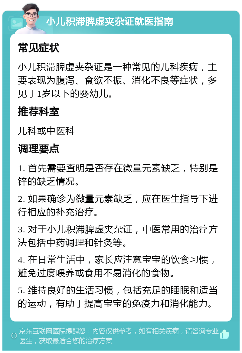 小儿积滞脾虚夹杂证就医指南 常见症状 小儿积滞脾虚夹杂证是一种常见的儿科疾病，主要表现为腹泻、食欲不振、消化不良等症状，多见于1岁以下的婴幼儿。 推荐科室 儿科或中医科 调理要点 1. 首先需要查明是否存在微量元素缺乏，特别是锌的缺乏情况。 2. 如果确诊为微量元素缺乏，应在医生指导下进行相应的补充治疗。 3. 对于小儿积滞脾虚夹杂证，中医常用的治疗方法包括中药调理和针灸等。 4. 在日常生活中，家长应注意宝宝的饮食习惯，避免过度喂养或食用不易消化的食物。 5. 维持良好的生活习惯，包括充足的睡眠和适当的运动，有助于提高宝宝的免疫力和消化能力。