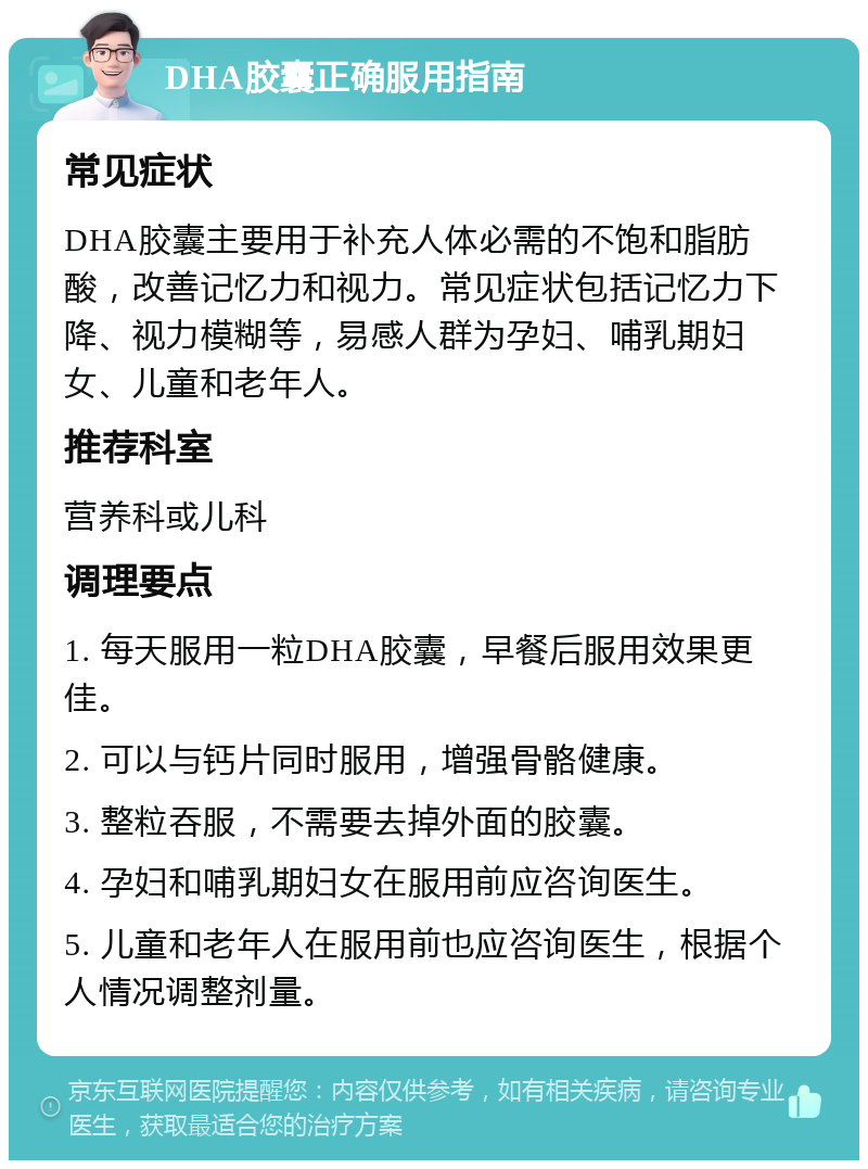 DHA胶囊正确服用指南 常见症状 DHA胶囊主要用于补充人体必需的不饱和脂肪酸，改善记忆力和视力。常见症状包括记忆力下降、视力模糊等，易感人群为孕妇、哺乳期妇女、儿童和老年人。 推荐科室 营养科或儿科 调理要点 1. 每天服用一粒DHA胶囊，早餐后服用效果更佳。 2. 可以与钙片同时服用，增强骨骼健康。 3. 整粒吞服，不需要去掉外面的胶囊。 4. 孕妇和哺乳期妇女在服用前应咨询医生。 5. 儿童和老年人在服用前也应咨询医生，根据个人情况调整剂量。