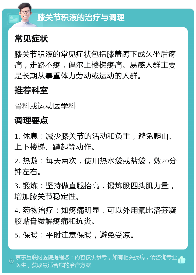 膝关节积液的治疗与调理 常见症状 膝关节积液的常见症状包括膝盖蹲下或久坐后疼痛，走路不疼，偶尔上楼梯疼痛。易感人群主要是长期从事重体力劳动或运动的人群。 推荐科室 骨科或运动医学科 调理要点 1. 休息：减少膝关节的活动和负重，避免爬山、上下楼梯、蹲起等动作。 2. 热敷：每天两次，使用热水袋或盐袋，敷20分钟左右。 3. 锻炼：坚持做直腿抬高，锻炼股四头肌力量，增加膝关节稳定性。 4. 药物治疗：如疼痛明显，可以外用氟比洛芬凝胶贴膏缓解疼痛和抗炎。 5. 保暖：平时注意保暖，避免受凉。