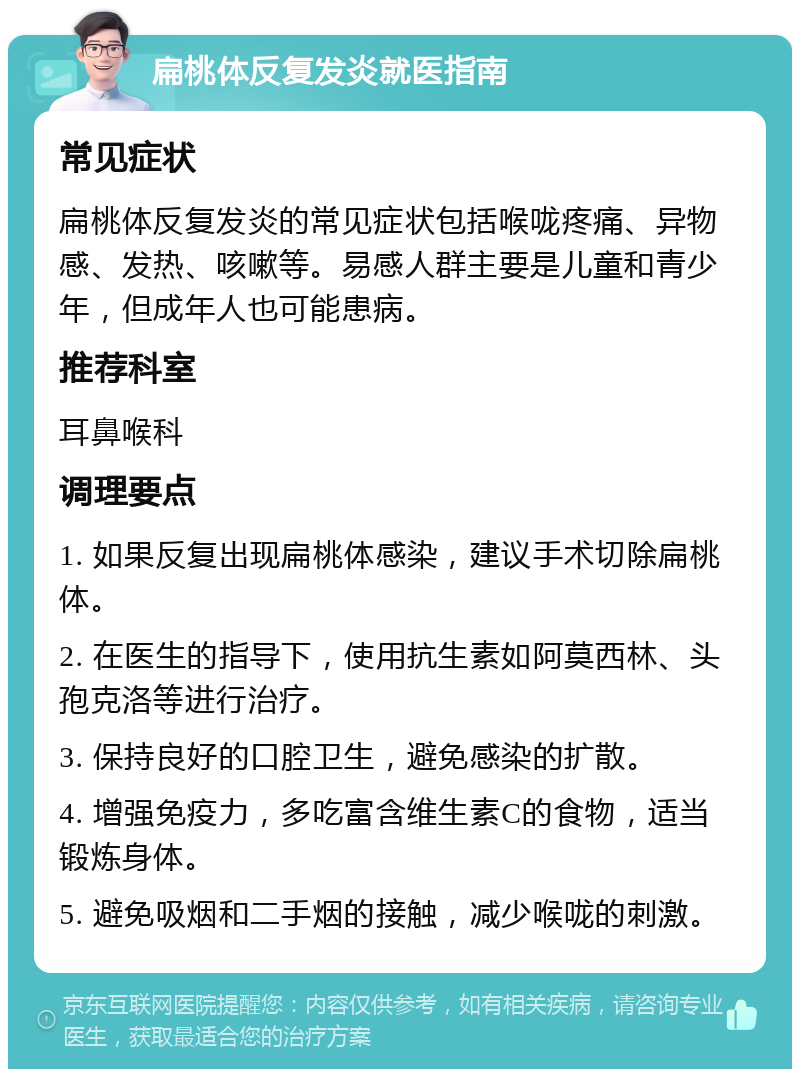 扁桃体反复发炎就医指南 常见症状 扁桃体反复发炎的常见症状包括喉咙疼痛、异物感、发热、咳嗽等。易感人群主要是儿童和青少年，但成年人也可能患病。 推荐科室 耳鼻喉科 调理要点 1. 如果反复出现扁桃体感染，建议手术切除扁桃体。 2. 在医生的指导下，使用抗生素如阿莫西林、头孢克洛等进行治疗。 3. 保持良好的口腔卫生，避免感染的扩散。 4. 增强免疫力，多吃富含维生素C的食物，适当锻炼身体。 5. 避免吸烟和二手烟的接触，减少喉咙的刺激。