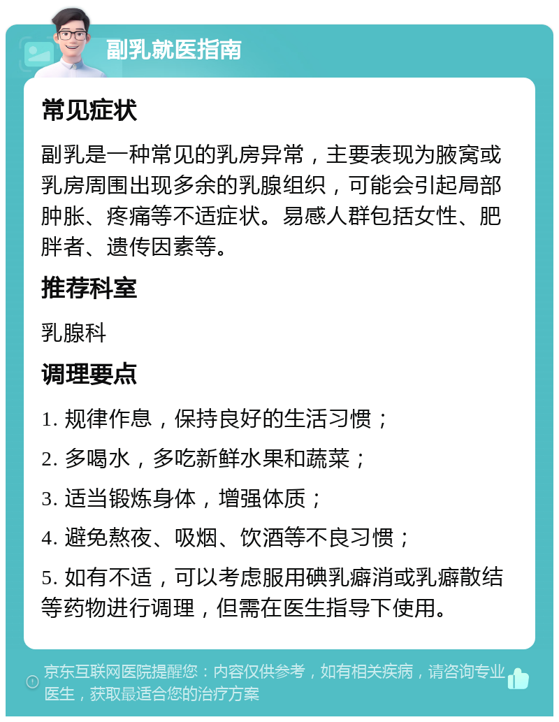 副乳就医指南 常见症状 副乳是一种常见的乳房异常，主要表现为腋窝或乳房周围出现多余的乳腺组织，可能会引起局部肿胀、疼痛等不适症状。易感人群包括女性、肥胖者、遗传因素等。 推荐科室 乳腺科 调理要点 1. 规律作息，保持良好的生活习惯； 2. 多喝水，多吃新鲜水果和蔬菜； 3. 适当锻炼身体，增强体质； 4. 避免熬夜、吸烟、饮酒等不良习惯； 5. 如有不适，可以考虑服用碘乳癖消或乳癖散结等药物进行调理，但需在医生指导下使用。