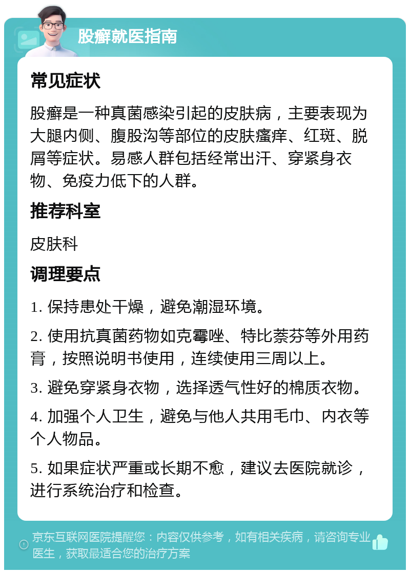 股癣就医指南 常见症状 股癣是一种真菌感染引起的皮肤病，主要表现为大腿内侧、腹股沟等部位的皮肤瘙痒、红斑、脱屑等症状。易感人群包括经常出汗、穿紧身衣物、免疫力低下的人群。 推荐科室 皮肤科 调理要点 1. 保持患处干燥，避免潮湿环境。 2. 使用抗真菌药物如克霉唑、特比萘芬等外用药膏，按照说明书使用，连续使用三周以上。 3. 避免穿紧身衣物，选择透气性好的棉质衣物。 4. 加强个人卫生，避免与他人共用毛巾、内衣等个人物品。 5. 如果症状严重或长期不愈，建议去医院就诊，进行系统治疗和检查。