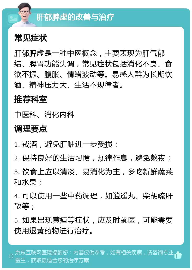 肝郁脾虚的改善与治疗 常见症状 肝郁脾虚是一种中医概念，主要表现为肝气郁结、脾胃功能失调，常见症状包括消化不良、食欲不振、腹胀、情绪波动等。易感人群为长期饮酒、精神压力大、生活不规律者。 推荐科室 中医科、消化内科 调理要点 1. 戒酒，避免肝脏进一步受损； 2. 保持良好的生活习惯，规律作息，避免熬夜； 3. 饮食上应以清淡、易消化为主，多吃新鲜蔬菜和水果； 4. 可以使用一些中药调理，如逍遥丸、柴胡疏肝散等； 5. 如果出现黄疸等症状，应及时就医，可能需要使用退黄药物进行治疗。