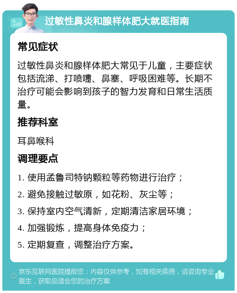 过敏性鼻炎和腺样体肥大就医指南 常见症状 过敏性鼻炎和腺样体肥大常见于儿童，主要症状包括流涕、打喷嚏、鼻塞、呼吸困难等。长期不治疗可能会影响到孩子的智力发育和日常生活质量。 推荐科室 耳鼻喉科 调理要点 1. 使用孟鲁司特钠颗粒等药物进行治疗； 2. 避免接触过敏原，如花粉、灰尘等； 3. 保持室内空气清新，定期清洁家居环境； 4. 加强锻炼，提高身体免疫力； 5. 定期复查，调整治疗方案。