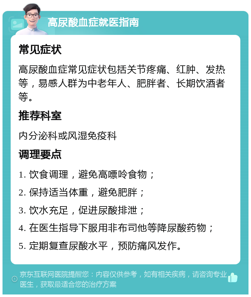 高尿酸血症就医指南 常见症状 高尿酸血症常见症状包括关节疼痛、红肿、发热等，易感人群为中老年人、肥胖者、长期饮酒者等。 推荐科室 内分泌科或风湿免疫科 调理要点 1. 饮食调理，避免高嘌呤食物； 2. 保持适当体重，避免肥胖； 3. 饮水充足，促进尿酸排泄； 4. 在医生指导下服用非布司他等降尿酸药物； 5. 定期复查尿酸水平，预防痛风发作。