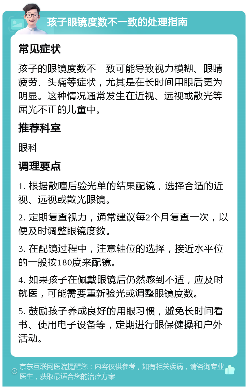 孩子眼镜度数不一致的处理指南 常见症状 孩子的眼镜度数不一致可能导致视力模糊、眼睛疲劳、头痛等症状，尤其是在长时间用眼后更为明显。这种情况通常发生在近视、远视或散光等屈光不正的儿童中。 推荐科室 眼科 调理要点 1. 根据散瞳后验光单的结果配镜，选择合适的近视、远视或散光眼镜。 2. 定期复查视力，通常建议每2个月复查一次，以便及时调整眼镜度数。 3. 在配镜过程中，注意轴位的选择，接近水平位的一般按180度来配镜。 4. 如果孩子在佩戴眼镜后仍然感到不适，应及时就医，可能需要重新验光或调整眼镜度数。 5. 鼓励孩子养成良好的用眼习惯，避免长时间看书、使用电子设备等，定期进行眼保健操和户外活动。