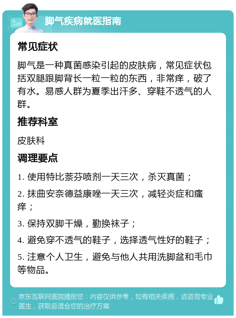 脚气疾病就医指南 常见症状 脚气是一种真菌感染引起的皮肤病，常见症状包括双腿跟脚背长一粒一粒的东西，非常痒，破了有水。易感人群为夏季出汗多、穿鞋不透气的人群。 推荐科室 皮肤科 调理要点 1. 使用特比萘芬喷剂一天三次，杀灭真菌； 2. 抹曲安奈德益康唑一天三次，减轻炎症和瘙痒； 3. 保持双脚干燥，勤换袜子； 4. 避免穿不透气的鞋子，选择透气性好的鞋子； 5. 注意个人卫生，避免与他人共用洗脚盆和毛巾等物品。