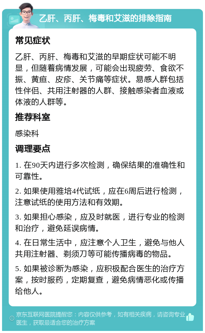 乙肝、丙肝、梅毒和艾滋的排除指南 常见症状 乙肝、丙肝、梅毒和艾滋的早期症状可能不明显，但随着病情发展，可能会出现疲劳、食欲不振、黄疸、皮疹、关节痛等症状。易感人群包括性伴侣、共用注射器的人群、接触感染者血液或体液的人群等。 推荐科室 感染科 调理要点 1. 在90天内进行多次检测，确保结果的准确性和可靠性。 2. 如果使用雅培4代试纸，应在6周后进行检测，注意试纸的使用方法和有效期。 3. 如果担心感染，应及时就医，进行专业的检测和治疗，避免延误病情。 4. 在日常生活中，应注意个人卫生，避免与他人共用注射器、剃须刀等可能传播病毒的物品。 5. 如果被诊断为感染，应积极配合医生的治疗方案，按时服药，定期复查，避免病情恶化或传播给他人。