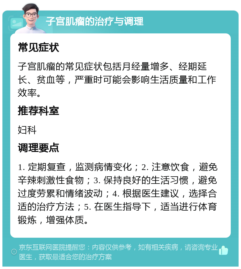 子宫肌瘤的治疗与调理 常见症状 子宫肌瘤的常见症状包括月经量增多、经期延长、贫血等，严重时可能会影响生活质量和工作效率。 推荐科室 妇科 调理要点 1. 定期复查，监测病情变化；2. 注意饮食，避免辛辣刺激性食物；3. 保持良好的生活习惯，避免过度劳累和情绪波动；4. 根据医生建议，选择合适的治疗方法；5. 在医生指导下，适当进行体育锻炼，增强体质。