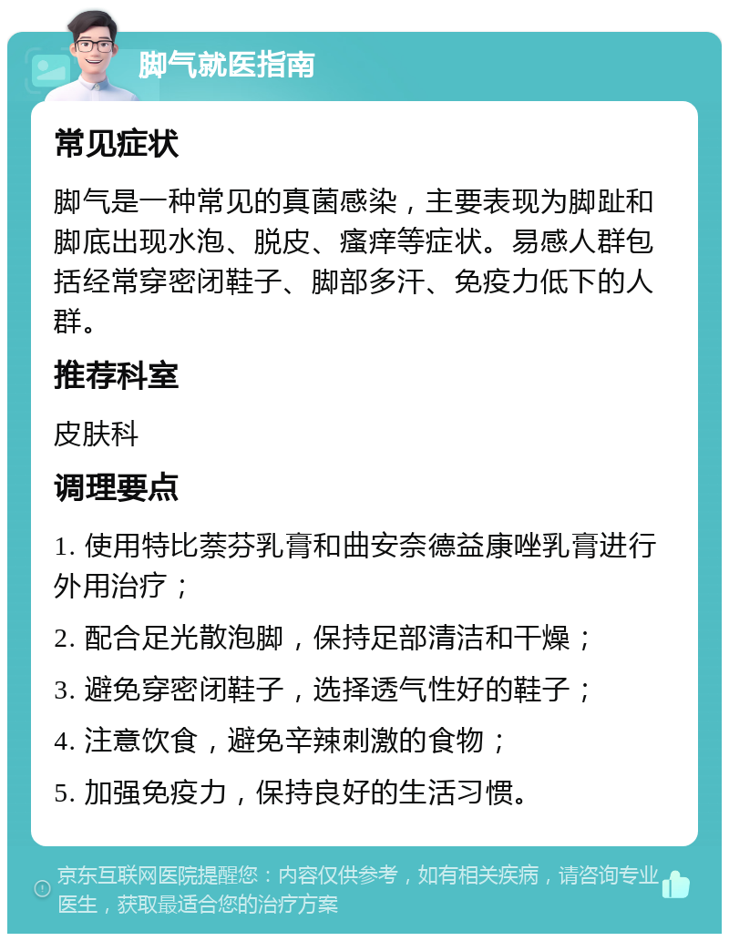 脚气就医指南 常见症状 脚气是一种常见的真菌感染，主要表现为脚趾和脚底出现水泡、脱皮、瘙痒等症状。易感人群包括经常穿密闭鞋子、脚部多汗、免疫力低下的人群。 推荐科室 皮肤科 调理要点 1. 使用特比萘芬乳膏和曲安奈德益康唑乳膏进行外用治疗； 2. 配合足光散泡脚，保持足部清洁和干燥； 3. 避免穿密闭鞋子，选择透气性好的鞋子； 4. 注意饮食，避免辛辣刺激的食物； 5. 加强免疫力，保持良好的生活习惯。