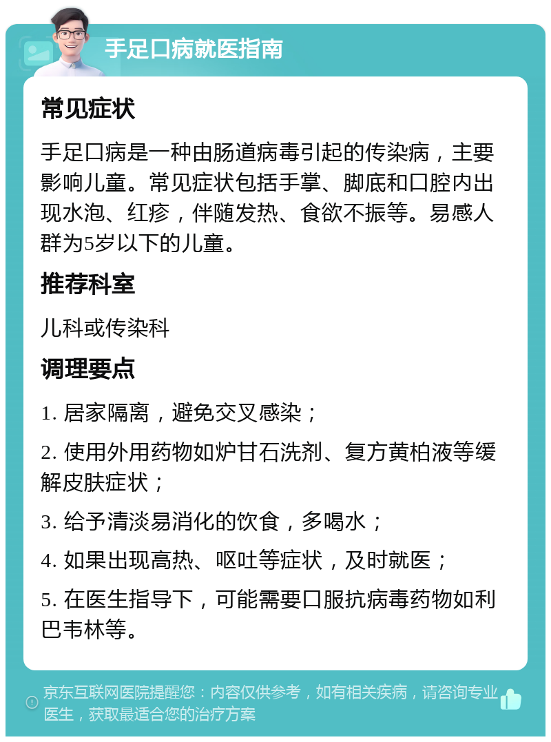 手足口病就医指南 常见症状 手足口病是一种由肠道病毒引起的传染病，主要影响儿童。常见症状包括手掌、脚底和口腔内出现水泡、红疹，伴随发热、食欲不振等。易感人群为5岁以下的儿童。 推荐科室 儿科或传染科 调理要点 1. 居家隔离，避免交叉感染； 2. 使用外用药物如炉甘石洗剂、复方黄柏液等缓解皮肤症状； 3. 给予清淡易消化的饮食，多喝水； 4. 如果出现高热、呕吐等症状，及时就医； 5. 在医生指导下，可能需要口服抗病毒药物如利巴韦林等。