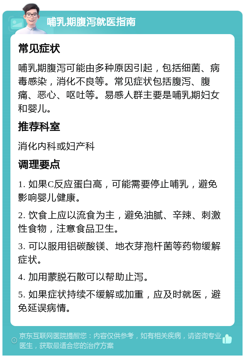 哺乳期腹泻就医指南 常见症状 哺乳期腹泻可能由多种原因引起，包括细菌、病毒感染，消化不良等。常见症状包括腹泻、腹痛、恶心、呕吐等。易感人群主要是哺乳期妇女和婴儿。 推荐科室 消化内科或妇产科 调理要点 1. 如果C反应蛋白高，可能需要停止哺乳，避免影响婴儿健康。 2. 饮食上应以流食为主，避免油腻、辛辣、刺激性食物，注意食品卫生。 3. 可以服用铝碳酸镁、地衣芽孢杆菌等药物缓解症状。 4. 加用蒙脱石散可以帮助止泻。 5. 如果症状持续不缓解或加重，应及时就医，避免延误病情。