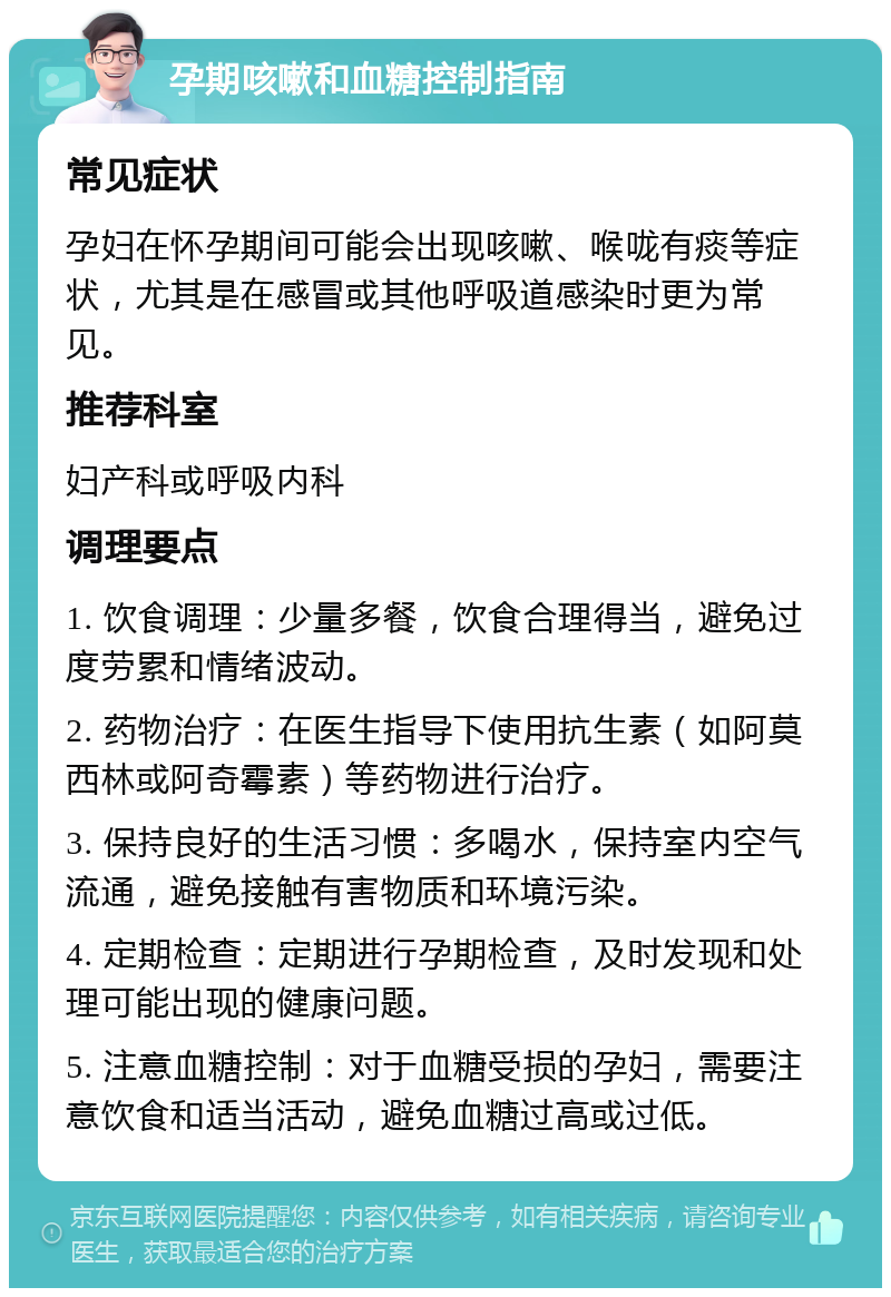 孕期咳嗽和血糖控制指南 常见症状 孕妇在怀孕期间可能会出现咳嗽、喉咙有痰等症状，尤其是在感冒或其他呼吸道感染时更为常见。 推荐科室 妇产科或呼吸内科 调理要点 1. 饮食调理：少量多餐，饮食合理得当，避免过度劳累和情绪波动。 2. 药物治疗：在医生指导下使用抗生素（如阿莫西林或阿奇霉素）等药物进行治疗。 3. 保持良好的生活习惯：多喝水，保持室内空气流通，避免接触有害物质和环境污染。 4. 定期检查：定期进行孕期检查，及时发现和处理可能出现的健康问题。 5. 注意血糖控制：对于血糖受损的孕妇，需要注意饮食和适当活动，避免血糖过高或过低。