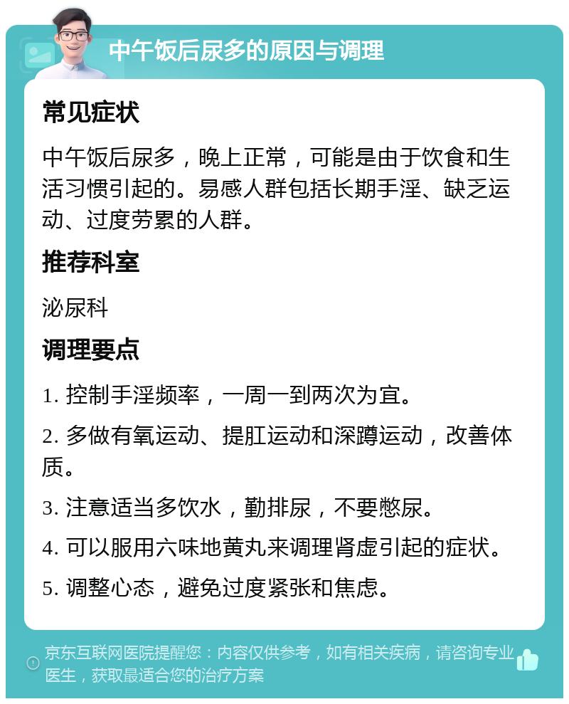 中午饭后尿多的原因与调理 常见症状 中午饭后尿多，晚上正常，可能是由于饮食和生活习惯引起的。易感人群包括长期手淫、缺乏运动、过度劳累的人群。 推荐科室 泌尿科 调理要点 1. 控制手淫频率，一周一到两次为宜。 2. 多做有氧运动、提肛运动和深蹲运动，改善体质。 3. 注意适当多饮水，勤排尿，不要憋尿。 4. 可以服用六味地黄丸来调理肾虚引起的症状。 5. 调整心态，避免过度紧张和焦虑。