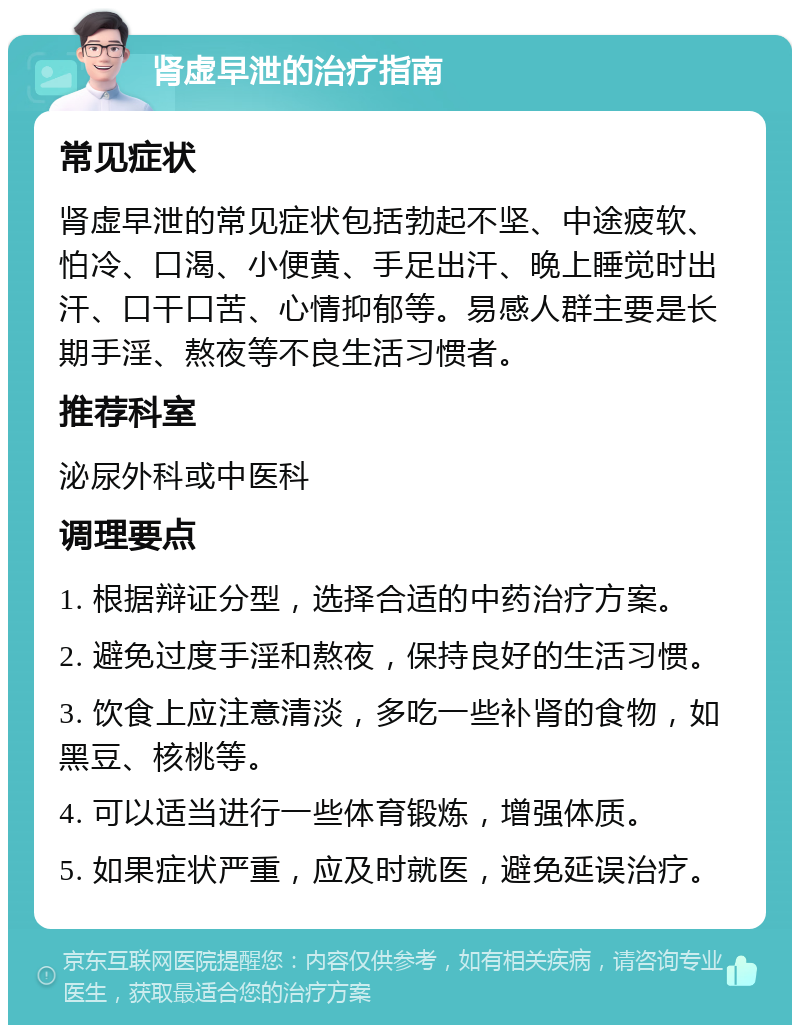 肾虚早泄的治疗指南 常见症状 肾虚早泄的常见症状包括勃起不坚、中途疲软、怕冷、口渴、小便黄、手足出汗、晚上睡觉时出汗、口干口苦、心情抑郁等。易感人群主要是长期手淫、熬夜等不良生活习惯者。 推荐科室 泌尿外科或中医科 调理要点 1. 根据辩证分型，选择合适的中药治疗方案。 2. 避免过度手淫和熬夜，保持良好的生活习惯。 3. 饮食上应注意清淡，多吃一些补肾的食物，如黑豆、核桃等。 4. 可以适当进行一些体育锻炼，增强体质。 5. 如果症状严重，应及时就医，避免延误治疗。