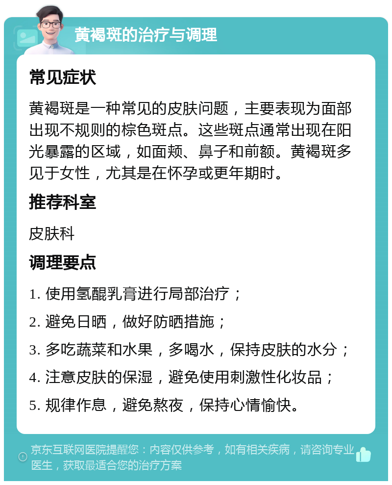 黄褐斑的治疗与调理 常见症状 黄褐斑是一种常见的皮肤问题，主要表现为面部出现不规则的棕色斑点。这些斑点通常出现在阳光暴露的区域，如面颊、鼻子和前额。黄褐斑多见于女性，尤其是在怀孕或更年期时。 推荐科室 皮肤科 调理要点 1. 使用氢醌乳膏进行局部治疗； 2. 避免日晒，做好防晒措施； 3. 多吃蔬菜和水果，多喝水，保持皮肤的水分； 4. 注意皮肤的保湿，避免使用刺激性化妆品； 5. 规律作息，避免熬夜，保持心情愉快。