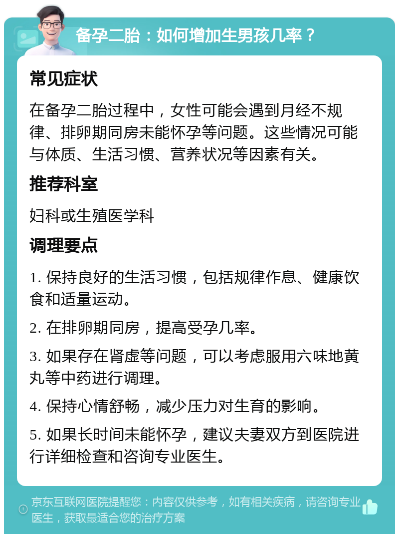 备孕二胎：如何增加生男孩几率？ 常见症状 在备孕二胎过程中，女性可能会遇到月经不规律、排卵期同房未能怀孕等问题。这些情况可能与体质、生活习惯、营养状况等因素有关。 推荐科室 妇科或生殖医学科 调理要点 1. 保持良好的生活习惯，包括规律作息、健康饮食和适量运动。 2. 在排卵期同房，提高受孕几率。 3. 如果存在肾虚等问题，可以考虑服用六味地黄丸等中药进行调理。 4. 保持心情舒畅，减少压力对生育的影响。 5. 如果长时间未能怀孕，建议夫妻双方到医院进行详细检查和咨询专业医生。