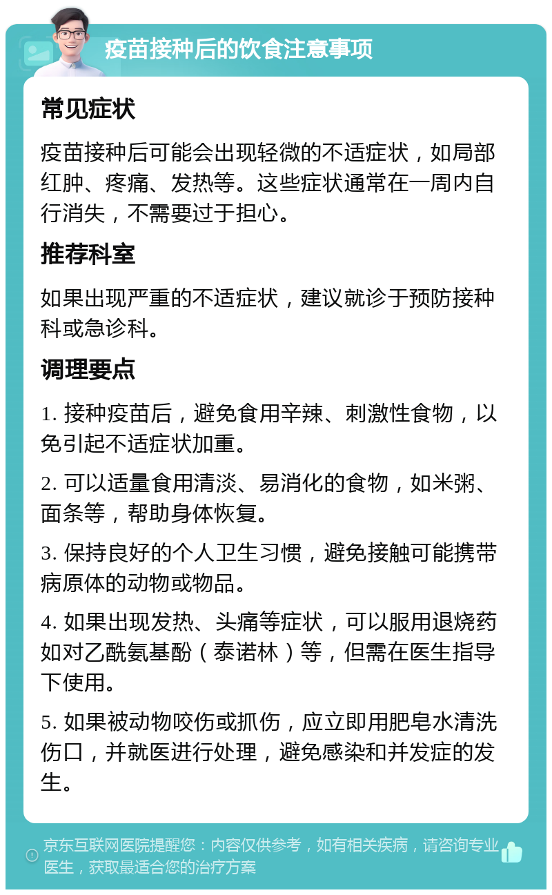 疫苗接种后的饮食注意事项 常见症状 疫苗接种后可能会出现轻微的不适症状，如局部红肿、疼痛、发热等。这些症状通常在一周内自行消失，不需要过于担心。 推荐科室 如果出现严重的不适症状，建议就诊于预防接种科或急诊科。 调理要点 1. 接种疫苗后，避免食用辛辣、刺激性食物，以免引起不适症状加重。 2. 可以适量食用清淡、易消化的食物，如米粥、面条等，帮助身体恢复。 3. 保持良好的个人卫生习惯，避免接触可能携带病原体的动物或物品。 4. 如果出现发热、头痛等症状，可以服用退烧药如对乙酰氨基酚（泰诺林）等，但需在医生指导下使用。 5. 如果被动物咬伤或抓伤，应立即用肥皂水清洗伤口，并就医进行处理，避免感染和并发症的发生。